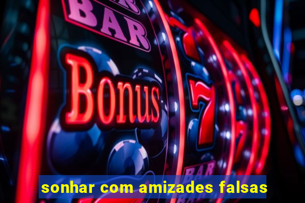 sonhar com amizades falsas